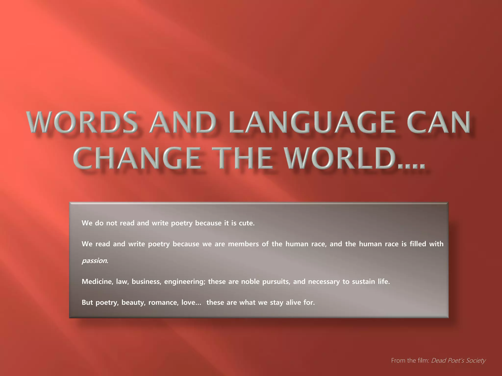 We do not read and write poetry because it is cute.
We read and write poetry because we are members of the human race, and the human race is filled with
passion.
Medicine, law, business, engineering; these are noble pursuits, and necessary to sustain life.
But poetry, beauty, romance, love… these are what we stay alive for.
From the film: Dead Poet’s Society
 