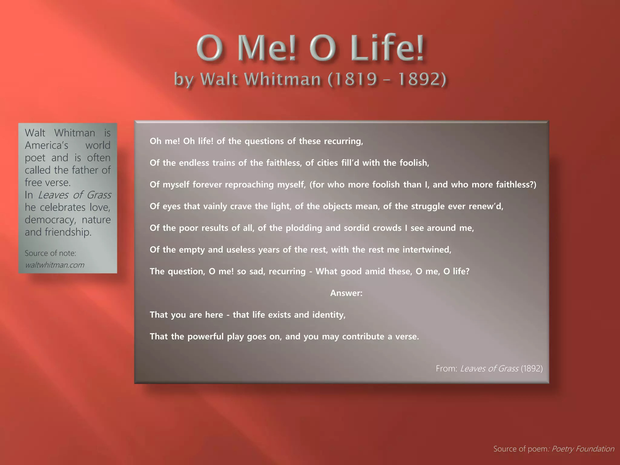 Oh me! Oh life! of the questions of these recurring,
Of the endless trains of the faithless, of cities fill’d with the foolish,
Of myself forever reproaching myself, (for who more foolish than I, and who more faithless?)
Of eyes that vainly crave the light, of the objects mean, of the struggle ever renew’d,
Of the poor results of all, of the plodding and sordid crowds I see around me,
Of the empty and useless years of the rest, with the rest me intertwined,
The question, O me! so sad, recurring - What good amid these, O me, O life?
Answer:
That you are here - that life exists and identity,
That the powerful play goes on, and you may contribute a verse.
From: Leaves of Grass (1892)
Walt Whitman is
America’s world
poet and is often
called the father of
free verse.
In Leaves of Grass
he celebrates love,
democracy, nature
and friendship.
Source of note:
waltwhitman.com
Source of poem: Poetry Foundation
 