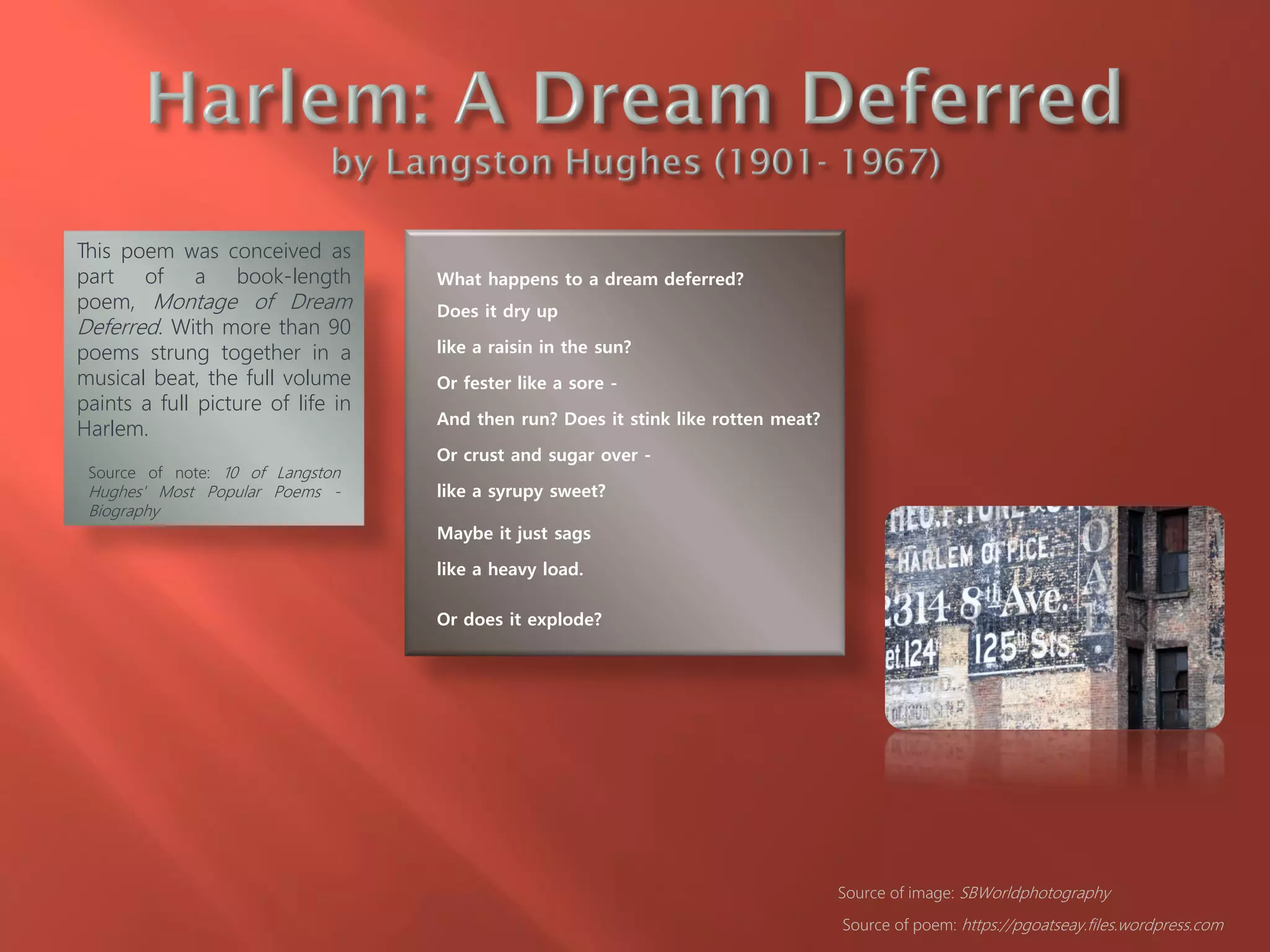 What happens to a dream deferred?
Does it dry up
like a raisin in the sun?
Or fester like a sore -
And then run? Does it stink like rotten meat?
Or crust and sugar over -
like a syrupy sweet?
Maybe it just sags
like a heavy load.
Or does it explode?
Source of poem: https://pgoatseay.files.wordpress.com
This poem was conceived as
part of a book-length
poem, Montage of Dream
Deferred. With more than 90
poems strung together in a
musical beat, the full volume
paints a full picture of life in
Harlem.
Source of note: 10 of Langston
Hughes' Most Popular Poems -
Biography
Source of image: SBWorldphotography
 
