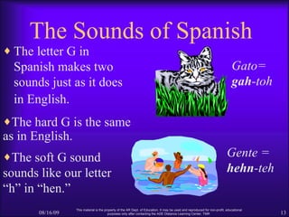 The Sounds of Spanish <ul><li>The letter G in Spanish makes two sounds just as it does in English.   </li></ul>08/16/09 Th...