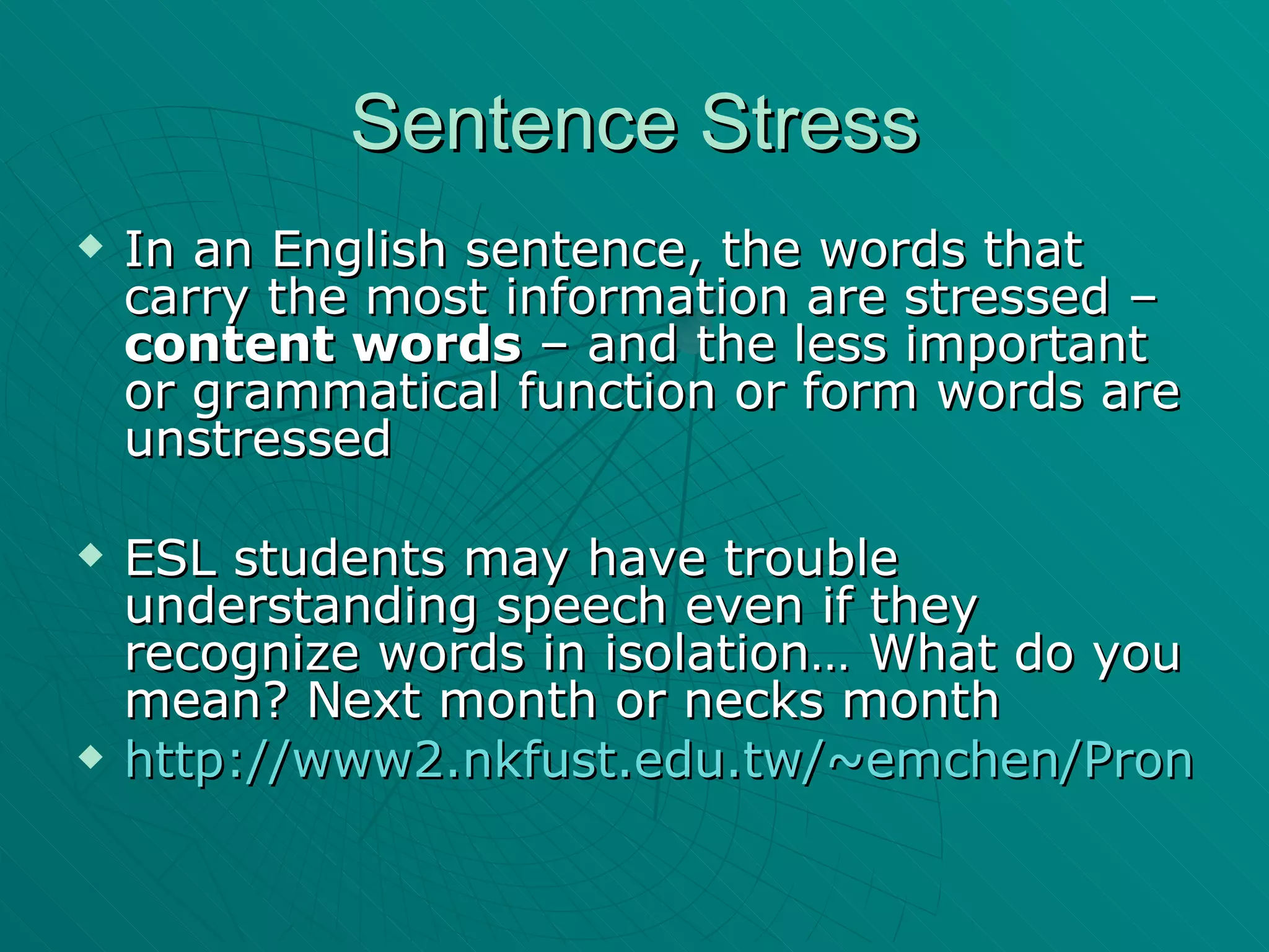 Sentence Stress In an English sentence, the words that carry the most information are stressed –  content words  – and the less important or grammatical function or form words are unstressed ESL students may have trouble understanding speech even if they recognize words in isolation… What do you mean? Next month or necks month http://www2.nkfust.edu.tw/~emchen/Pron/stress_exB.htm 
