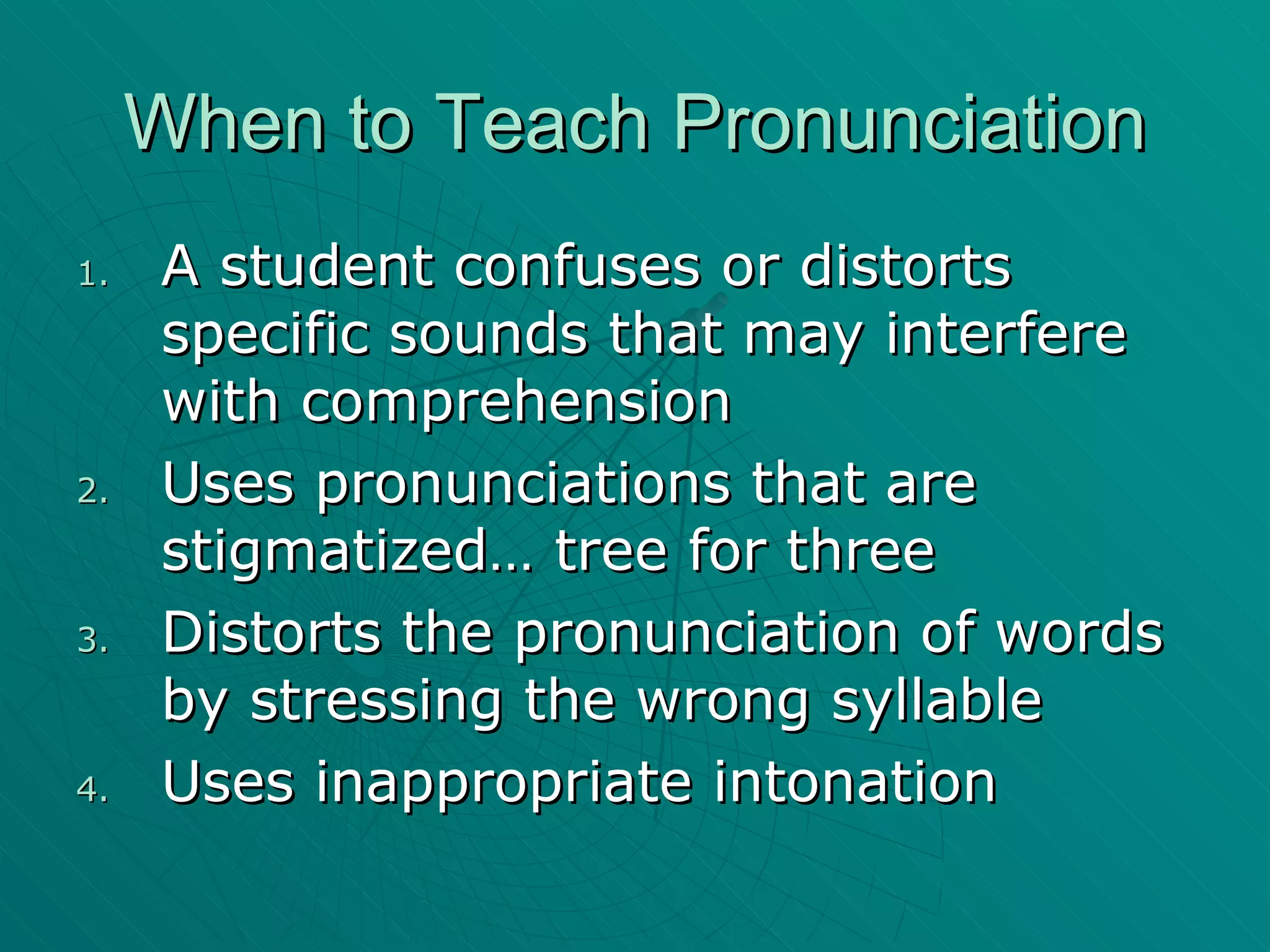 When to Teach Pronunciation A student confuses or distorts specific sounds that may interfere with comprehension Uses pronunciations that are stigmatized… tree for three Distorts the pronunciation of words by stressing the wrong syllable Uses inappropriate intonation 