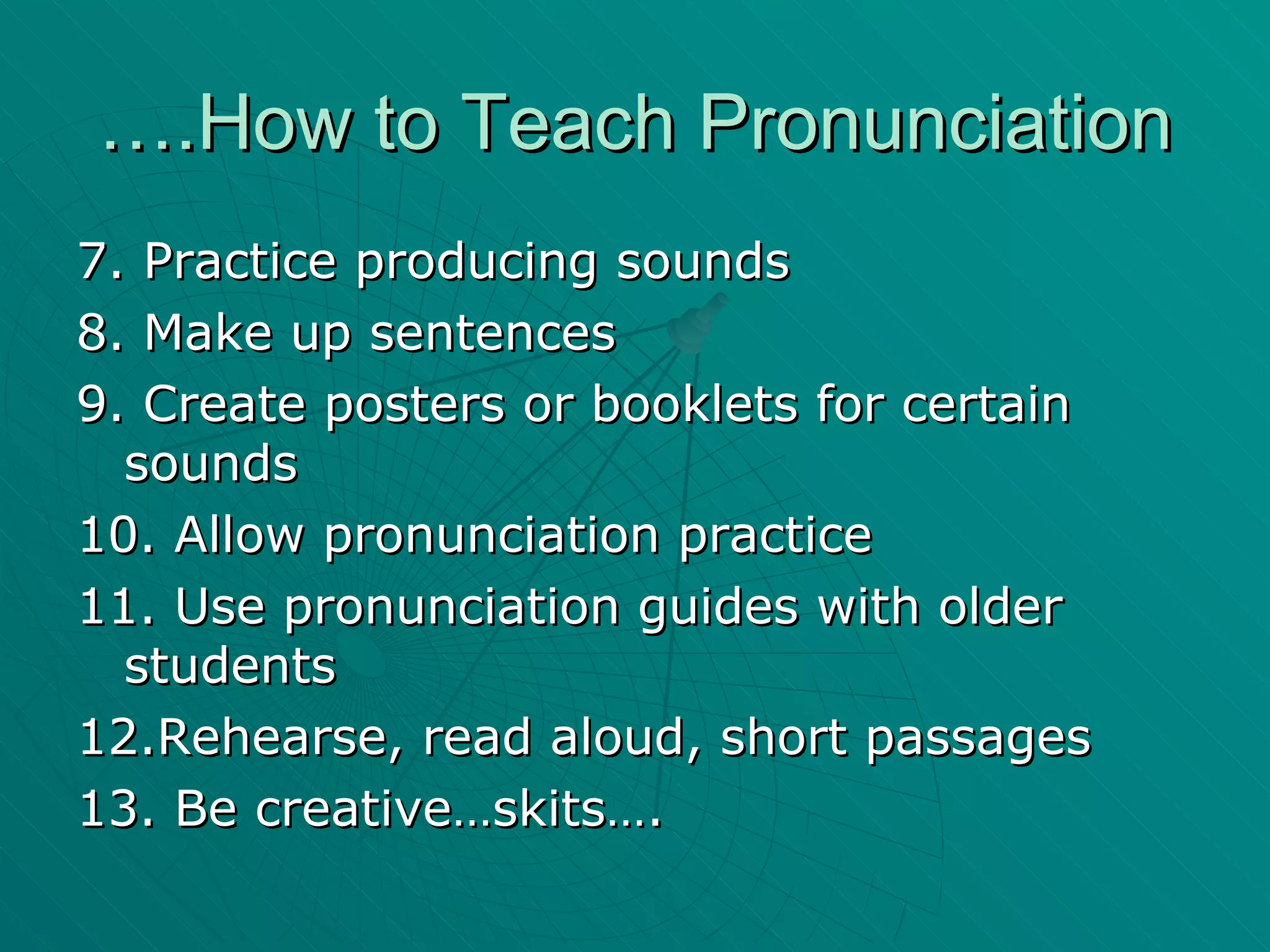….How to Teach Pronunciation 7. Practice producing sounds 8. Make up sentences 9. Create posters or booklets for certain sounds 10. Allow pronunciation practice 11. Use pronunciation guides with older students 12.Rehearse, read aloud, short passages 13. Be creative…skits…. 
