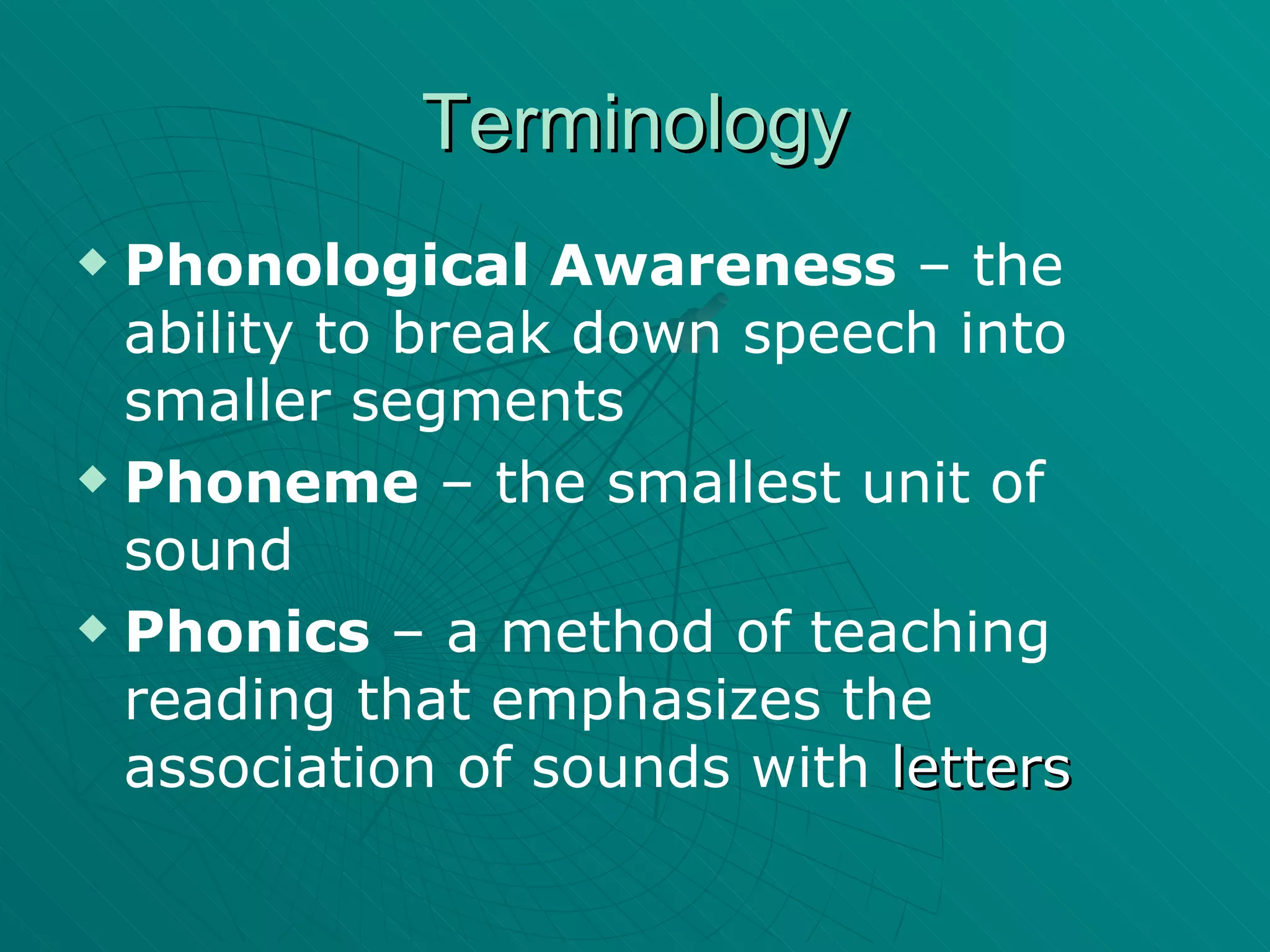 Terminology Phonological Awareness  – the ability to break down speech into smaller segments Phoneme  – the smallest unit of sound Phonics  – a method of teaching reading that emphasizes the association of sounds with  letters 