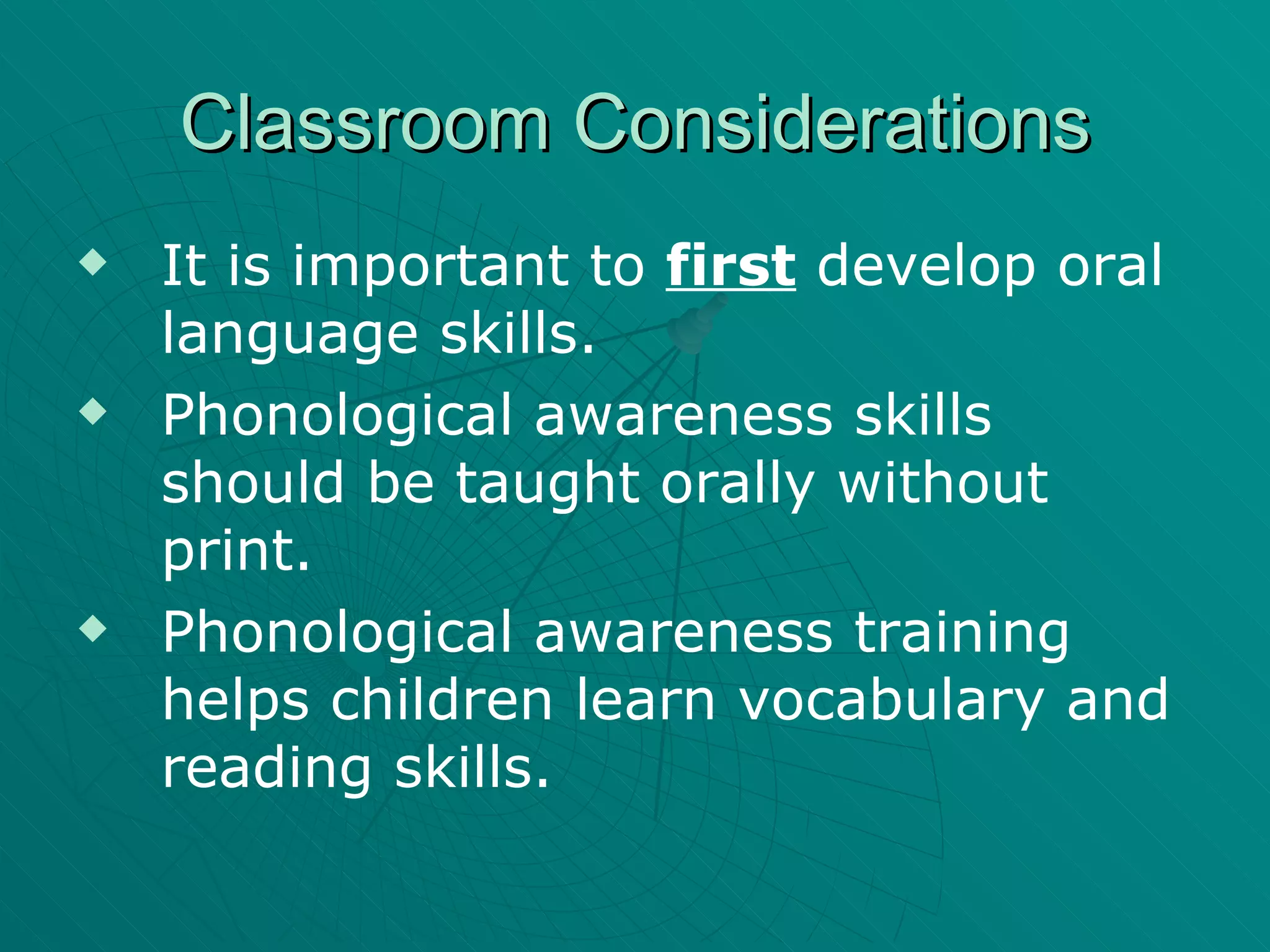 Classroom Considerations It is important to  first  develop oral language skills. Phonological awareness skills should be taught orally without print. Phonological awareness training helps children learn vocabulary and reading skills. 