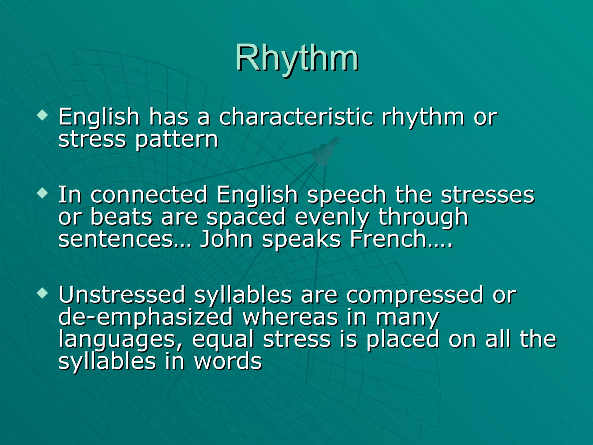 Rhythm English has a characteristic rhythm or stress pattern In connected English speech the stresses or beats are spaced evenly through sentences… John speaks French…. Unstressed syllables are compressed or de-emphasized whereas in many languages, equal stress is placed on all the syllables in words 