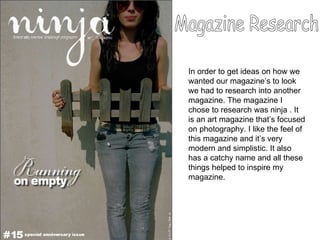 Magazine Research In order to get ideas on how we wanted our magazine’s to look we had to research into another magazine. The magazine I chose to research was ninja . It is an art magazine that’s focused on photography. I like the feel of this magazine and it’s very modern and simplistic. It also has a catchy name and all these things helped to inspire my magazine.  