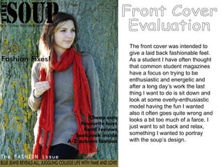 Front Cover Evaluation The front cover was intended to give a laid back fashionable feel. As a student I have often thought that common student magazines have a focus on trying to be enthusiastic and energetic and after a long day’s work the last thing I want to do is sit down and look at some overly-enthusiastic model having the fun I wanted also it often goes quite wrong and looks a bit too much of a farce. I just want to sit back and relax, something I wanted to portray with the soup’s design.  