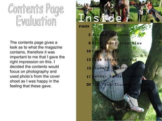 Contents Page  Evaluation The contents page gives a look as to what the magazine contains, therefore it was important to me that I gave the right impression on this. I decided the contents would focus on photography and used photo’s from the cover shoot as I was happy in the feeling that these gave. 