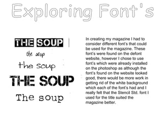 Exploring Font's In creating my magazine I had to consider different font’s that could be used for the magazine. These font’s were found on the defont website, however I chose to use font’s which were already installed on the photoshop as although the font’s found on the website looked good, there would be more work in getting rid of the white background which each of the font’s had and I really felt that the Stencil Std. font I used for the title suited the magazine better.  
