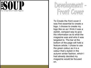 Development -  Front Cover To Create the front cover it was first essential to create a logo. I choose to create my logo like so as I think it was a stylish, compact way to give the information as to what the magazine was and who it was targeted to. The bar at the bottom of the page will hold a feature article. I chose to use the green colour as it is a colour that’s stylish in the autumn winter fashion, which I had already decided my magazine would be focused on. 
