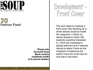 The next stage to creating a front cover was deciding as to which stories would be inside the magazine. I chose my stories based on what I felt students would be interested in. I think the masthead is placed well here and it seemed natural to place it here as the magazine is balanced and doesn’t have too much text on one side or the other.  Development -  Front Cover 