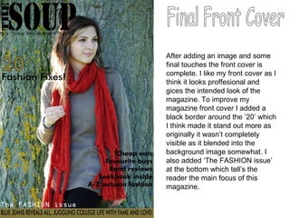 After adding an image and some final touches the front cover is complete. I like my front cover as I think it looks proffesional and gices the intended look of the magazine. To improve my magazine front cover I added a black border around the ’20’ which I think made it stand out more as originally it wasn’t completely visible as it blended into the background image somewhat. I also added ‘The FASHION issue’ at the bottom which tell’s the reader the main focus of this magazine.  Final Front Cover 