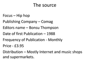 The source
Focus – Hip hop
Publishing Company – Comag
Editors name – Bonsu Thompson
Date of first Publication – 1988
Frequency of Publication - Monthly
Price - £3.95
Distribution – Mostly Internet and music shops
and supermarkets.
 