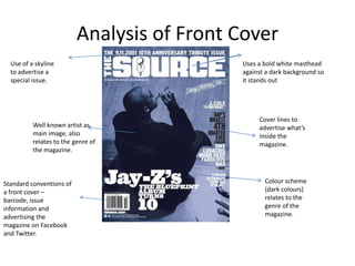 Analysis of Front Cover
  Use of a skyline                          Uses a bold white masthead
  to advertise a                            against a dark background so
  special issue.                            it stands out




                                                 Cover lines to
          Well known artist as                   advertise what’s
          main image, also                       inside the
          relates to the genre of                magazine.
          the magazine.



Standard conventions of                            Colour scheme
a front cover –                                    (dark colours)
barcode, issue                                     relates to the
information and                                    genre of the
advertising the                                    magazine.
magazine on Facebook
and Twitter.
 