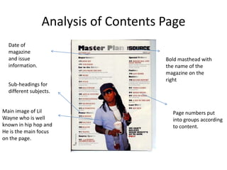Analysis of Contents Page
  Date of
  magazine
  and issue                           Bold masthead with
  information.                        the name of the
                                      magazine on the
                                      right
  Sub-headings for
  different subjects.


Main image of Lil                       Page numbers put
Wayne who is well                       into groups according
known in hip hop and                    to content.
He is the main focus
on the page.
 