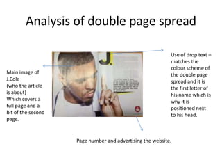 Analysis of double page spread

                                                           Use of drop text –
                                                           matches the
                                                           colour scheme of
Main image of                                              the double page
J.Cole                                                     spread and it is
(who the article                                           the first letter of
is about)                                                  his name which is
Which covers a                                             why it is
full page and a                                            positioned next
bit of the second                                          to his head.
page.


                    Page number and advertising the website.
 