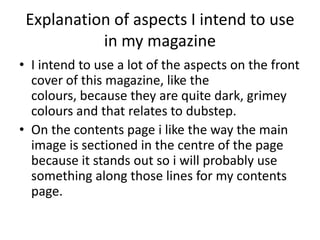 Explanation of aspects I intend to use
           in my magazine
• I intend to use a lot of the aspects on the front
  cover of this magazine, like the
  colours, because they are quite dark, grimey
  colours and that relates to dubstep.
• On the contents page i like the way the main
  image is sectioned in the centre of the page
  because it stands out so i will probably use
  something along those lines for my contents
  page.
 