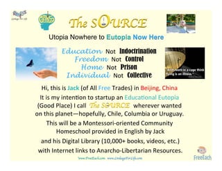 www.FreeEach.com	
  	
  	
  www.LinkageForLife.com	

	
  
Linkage For Life	

Hi,	
  this	
  is	
  Jack	
  (of	
  All	
  Free	
  Trades)	
  in	
  Beijing,	
  China	
  	
  
It	
  is	
  my	
  inten<on	
  to	
  startup	
  an	
  Educa<onal	
  Eutopia	
  
(Good	
  Place)	
  I	
  call	
  	
  	
  	
  	
  	
  	
  	
  	
  	
  	
  	
  	
  	
  	
  	
  	
  	
  	
  	
  	
  	
  	
  	
  	
  	
  	
  	
  	
  	
  	
  wherever	
  wanted	
  
on	
  this	
  planet—hopefully,	
  Chile,	
  Columbia	
  or	
  Uruguay.	
  	
  
This	
  will	
  be	
  a	
  Montessori-­‐oriented	
  Community	
  
Homeschool	
  provided	
  in	
  English	
  by	
  Jack	
  
and	
  his	
  Digital	
  Library	
  (10,000+	
  books,	
  videos,	
  etc.)	
  
with	
  Internet	
  links	
  to	
  Anarcho-­‐Libertarian	
  Resources.	
   1
Education Not	
   Indoctrination
Freedom Not	
   Control
Home Not	
   Prison
Individual Not	
   Collective
Utopia Nowhere to Eutopia Now Here
The SOURCE
The SOURCE
 