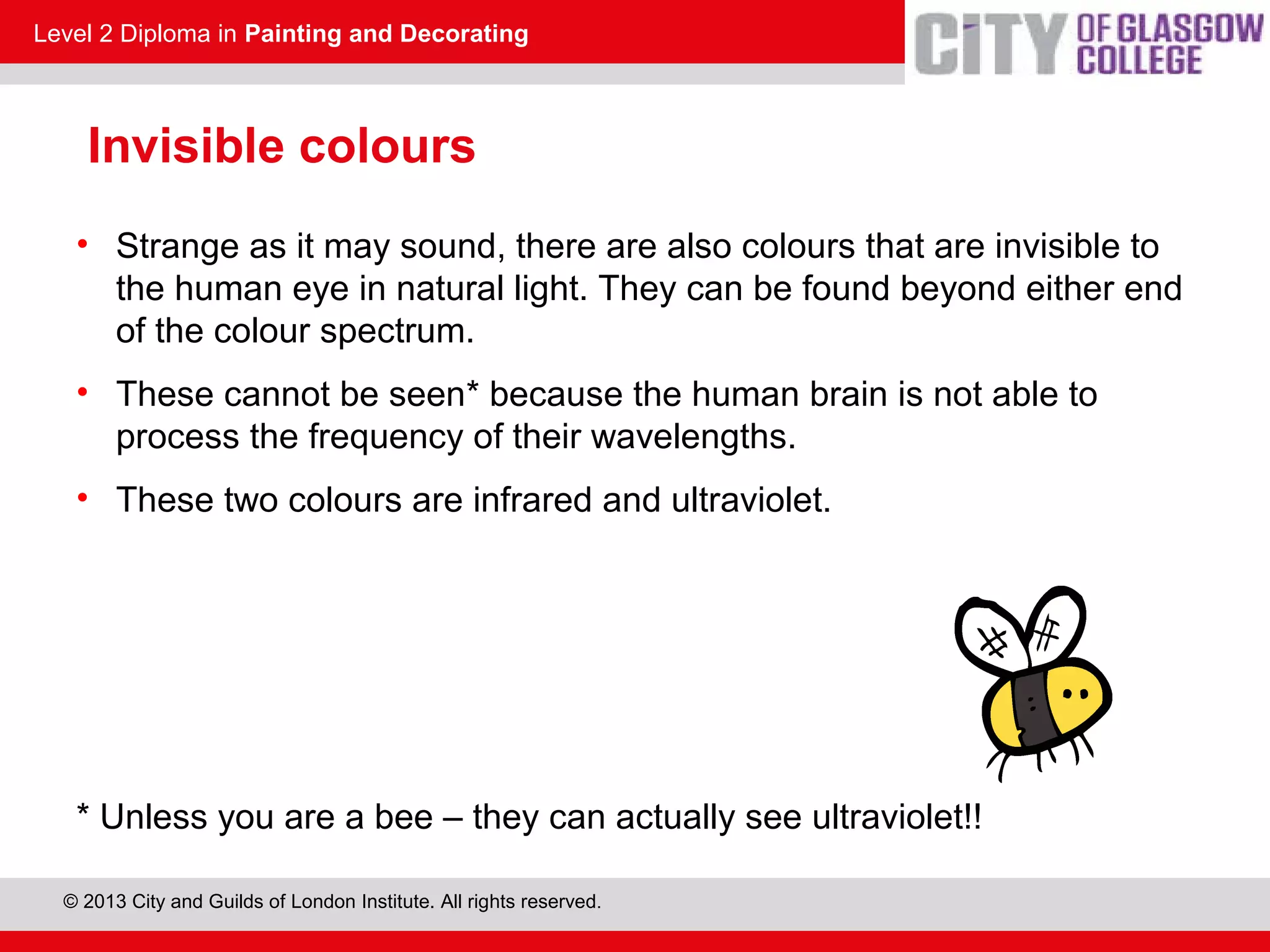 Level 2 Diploma in Painting and Decorating
© 2013 City and Guilds of London Institute. All rights reserved.
Invisible colours
• Strange as it may sound, there are also colours that are invisible to
the human eye in natural light. They can be found beyond either end
of the colour spectrum.
• These cannot be seen* because the human brain is not able to
process the frequency of their wavelengths.
• These two colours are infrared and ultraviolet.
* Unless you are a bee – they can actually see ultraviolet!!
 