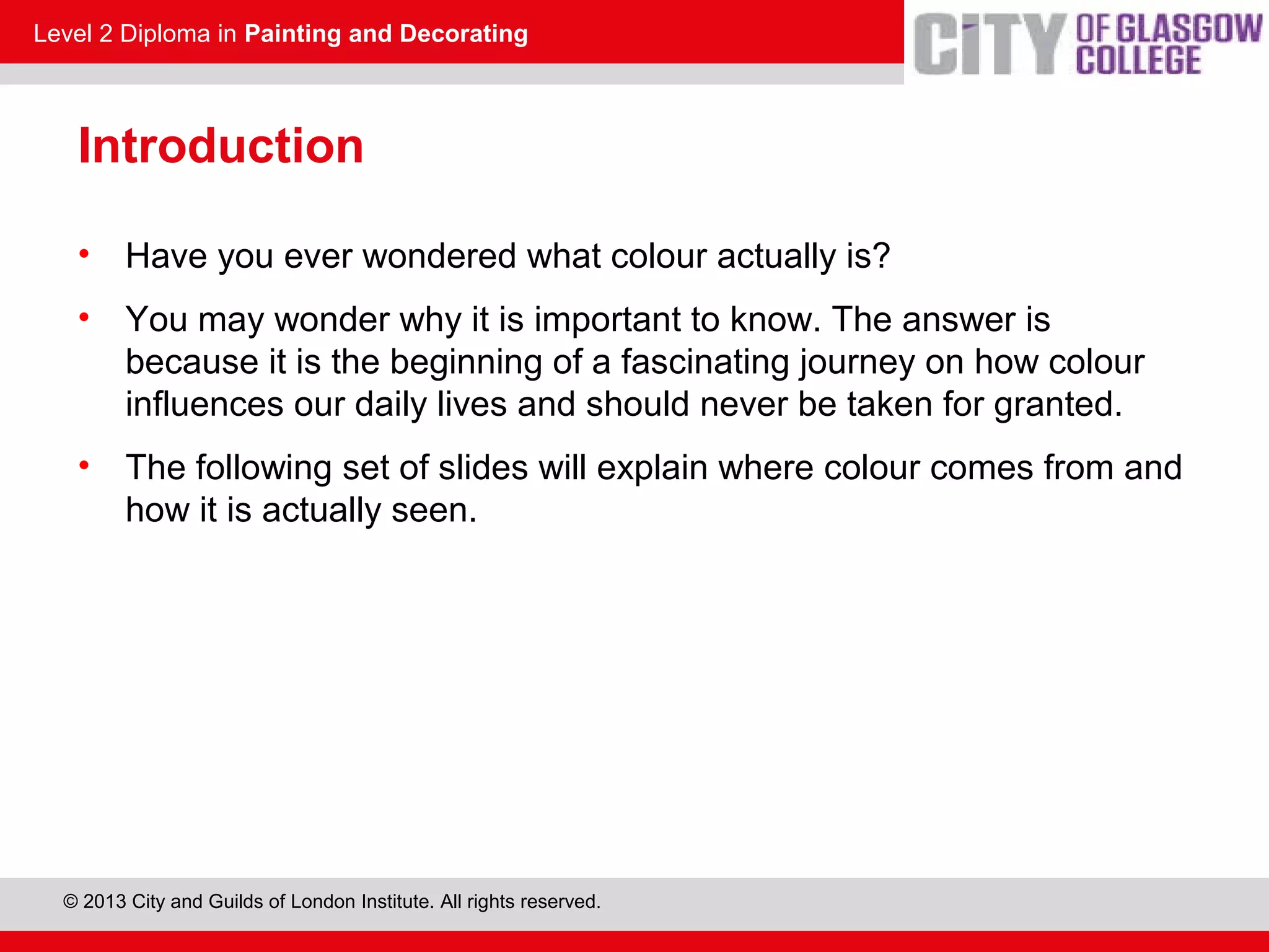 Level 2 Diploma in Painting and Decorating
© 2013 City and Guilds of London Institute. All rights reserved.
Introduction
• Have you ever wondered what colour actually is?
• You may wonder why it is important to know. The answer is
because it is the beginning of a fascinating journey on how colour
influences our daily lives and should never be taken for granted.
• The following set of slides will explain where colour comes from and
how it is actually seen.
 
