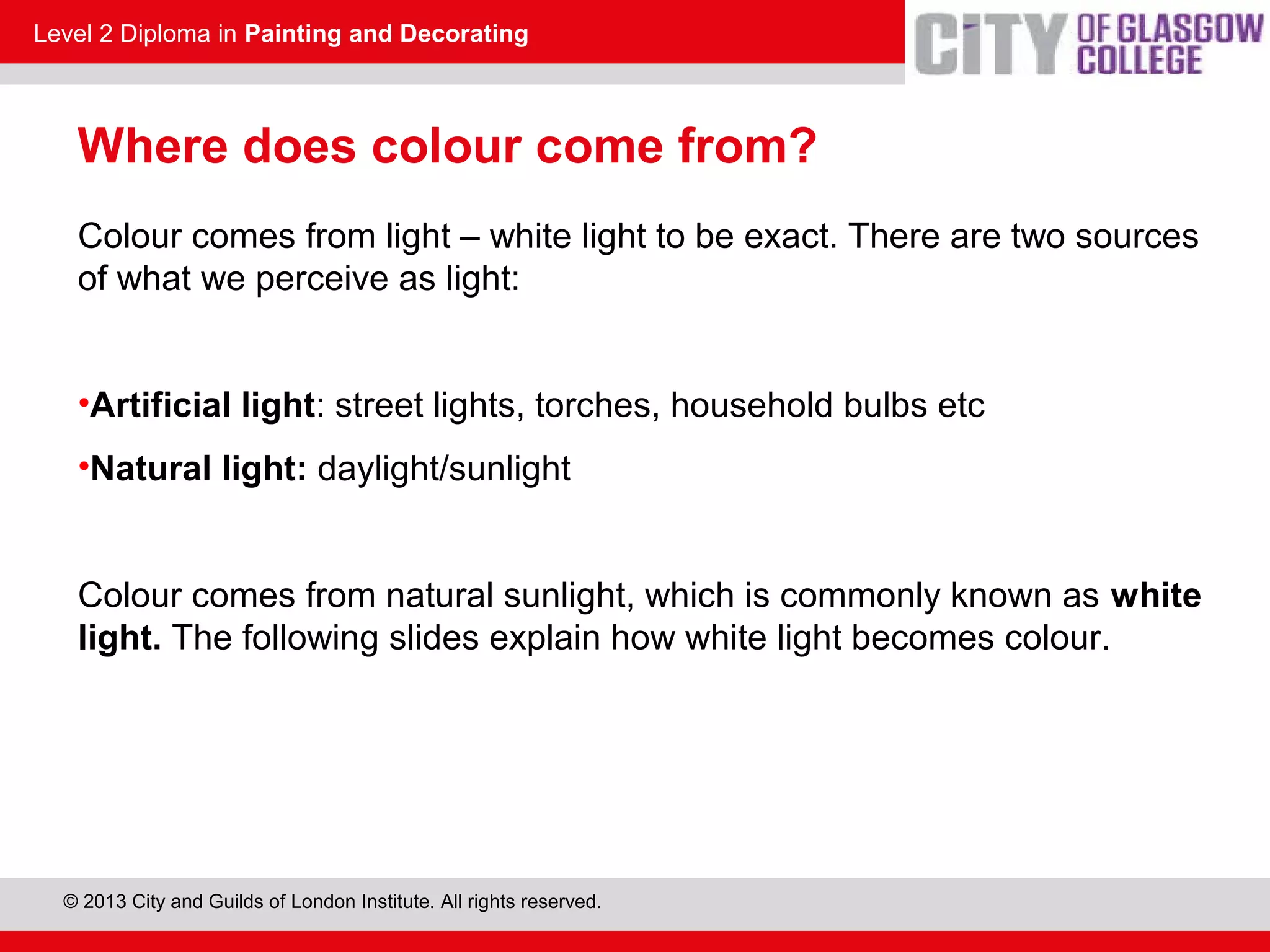 Level 2 Diploma in Painting and Decorating
© 2013 City and Guilds of London Institute. All rights reserved.
Where does colour come from?
Colour comes from light – white light to be exact. There are two sources
of what we perceive as light:
•Artificial light: street lights, torches, household bulbs etc
•Natural light: daylight/sunlight
Colour comes from natural sunlight, which is commonly known as white
light. The following slides explain how white light becomes colour.
 