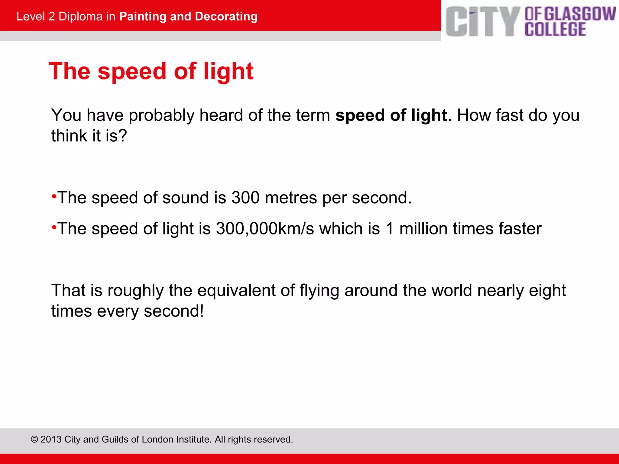 Level 2 Diploma in Painting and Decorating
© 2013 City and Guilds of London Institute. All rights reserved.
You have probably heard of the term speed of light. How fast do you
think it is?
•The speed of sound is 300 metres per second.
•The speed of light is 300,000km/s which is 1 million times faster
That is roughly the equivalent of flying around the world nearly eight
times every second!
The speed of light
 