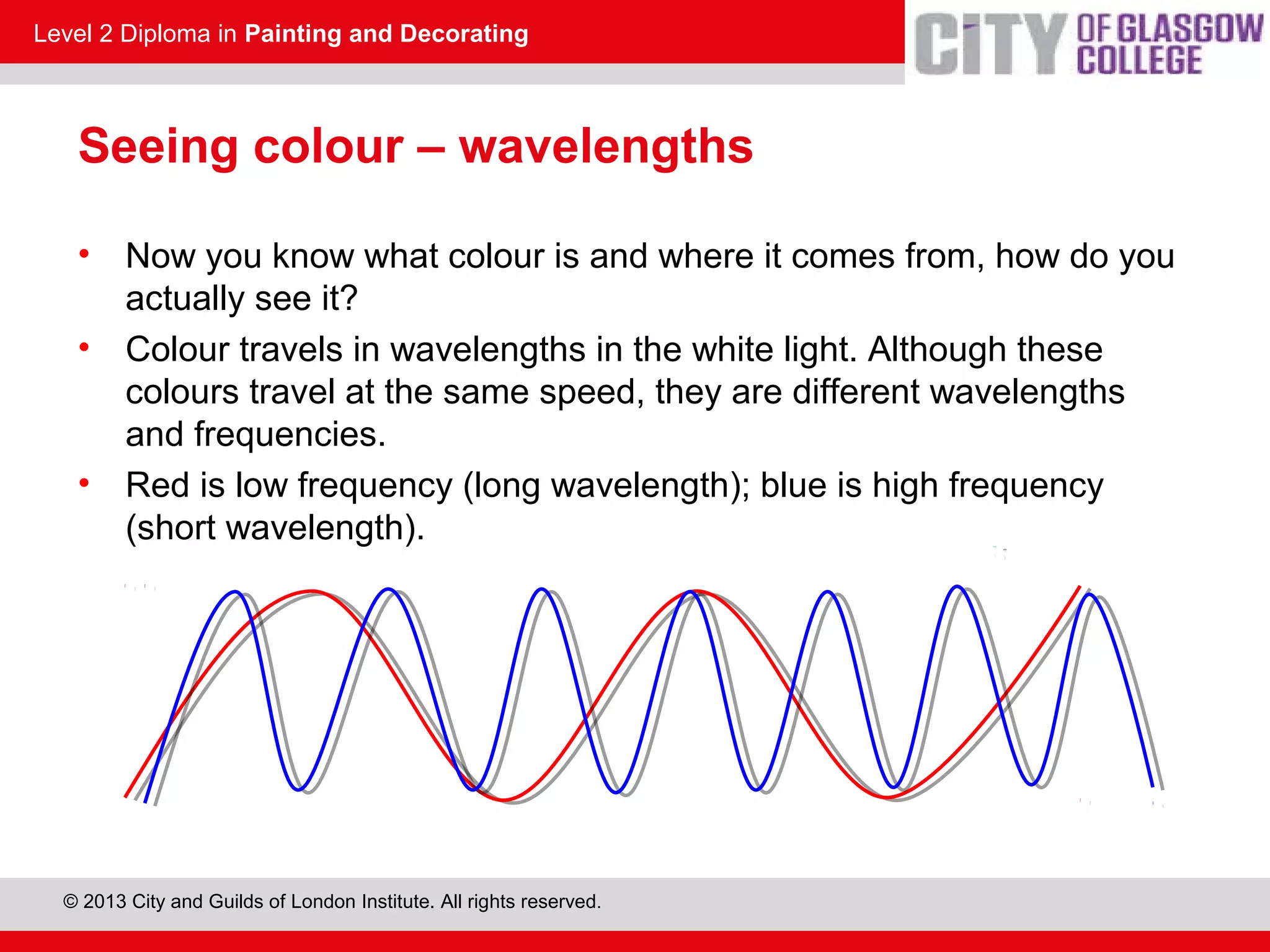 Level 2 Diploma in Painting and Decorating
© 2013 City and Guilds of London Institute. All rights reserved.
Seeing colour – wavelengths
• Now you know what colour is and where it comes from, how do you
actually see it?
• Colour travels in wavelengths in the white light. Although these
colours travel at the same speed, they are different wavelengths
and frequencies.
• Red is low frequency (long wavelength); blue is high frequency
(short wavelength).
 