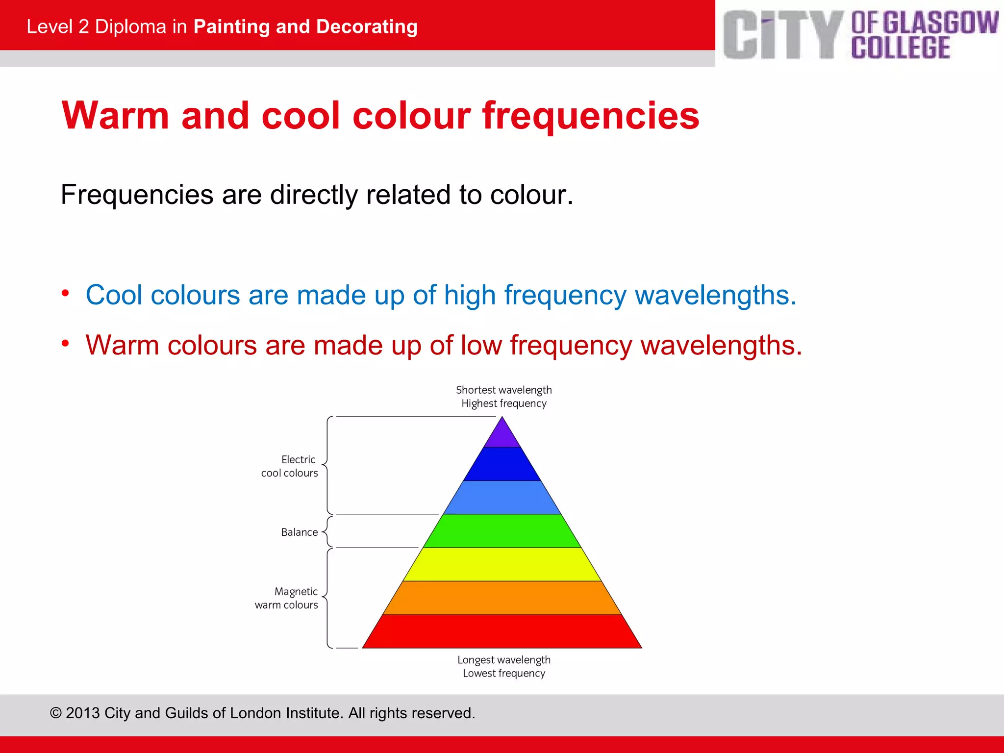 Level 2 Diploma in Painting and Decorating
© 2013 City and Guilds of London Institute. All rights reserved.
Warm and cool colour frequencies
Frequencies are directly related to colour.
• Cool colours are made up of high frequency wavelengths.
• Warm colours are made up of low frequency wavelengths.
230.6
 