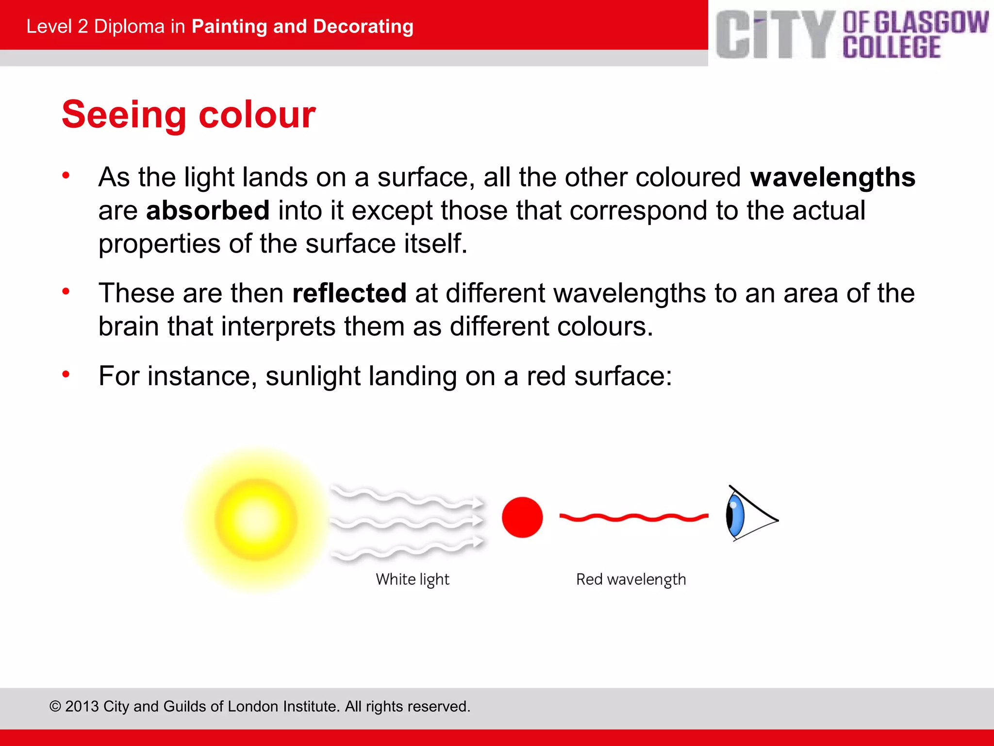Level 2 Diploma in Painting and Decorating
© 2013 City and Guilds of London Institute. All rights reserved.
Seeing colour
• As the light lands on a surface, all the other coloured wavelengths
are absorbed into it except those that correspond to the actual
properties of the surface itself.
• These are then reflected at different wavelengths to an area of the
brain that interprets them as different colours.
• For instance, sunlight landing on a red surface:
230.7
 