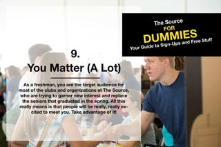 9.
TheSource
DUMMIES
FOR
YourGuidetoSign-UpsandFreeStuff
YouMatter(ALot)
Asafreshman,youarethetargetaudiencefor
mostoftheclubsandorganizationsatTheSource,
whoaretryingtogarnernewinterestandreplace
theseniorsthatgraduatedinthespring.Allthis
reallymeansisthatpeoplewillbereally,reallyex-
citedtomeetyou.Takeadvantageofit!
 