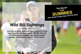 10.
TheSource
DUMMIES
FOR
YourGuidetoSign-UpsandFreeStuff
WildBillSightings
Lastbutnotleast,keepyoureyespeeledforliving
legendandformertrackcoachWildBill.He’sthe
friendliestguyoncampus,heexudespositive
energy,andhisschoolspiritisoffthecharts.
 