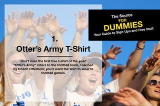 1.
TheSource
DUMMIES
FOR
YourGuidetoSign-UpsandFreeStuff
Otter’sArmyT-Shirt
Don’tmissthefirstfreet-shirtoftheyear!
“Otter’sArmy”referstothefootballteam,coached
byCoachOtterbein;you’llwanttheshirttowearto
footballgames.
 