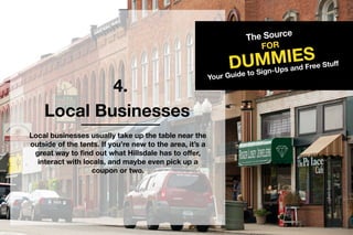 4.
TheSource
DUMMIES
FOR
YourGuidetoSign-UpsandFreeStuff
LocalBusinesses
Localbusinessesusuallytakeupthetablenearthe
outsideofthetents.Ifyou’renewtothearea,it’sa
greatwaytofindoutwhatHillsdalehastooffer,
interactwithlocals,andmaybeevenpickupa
couponortwo.
 
