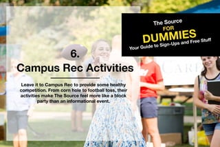 6.
TheSource
DUMMIES
FOR
YourGuidetoSign-UpsandFreeStuff
CampusRecActivities
LeaveittoCampusRectoprovidesomehealthy
competition.From cornholetofootballtoss,their
activitiesmakeTheSourcefeelmorelikeablock
partythananinformationalevent.
 