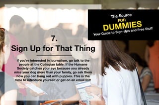 7.
TheSource
DUMMIES
FOR
YourGuidetoSign-UpsandFreeStuff
SignUpforThatThing
Ifyou’reinterestedinjournalism,gotalktothe
peopleattheCollegiantable.IftheHumane
Societycatchesyoureyebecauseyoualready
missyourdogmorethanyourfamily,goaskthem
howyoucanhangoutwithpuppies.Thisisthe
timetointroduceyourselforgetonanemaillist!
 