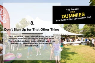 8.
TheSource
DUMMIES
FOR
YourGuidetoSign-UpsandFreeStuff
Don’tSignUpforThatOtherThing
Justbecauseaclubexistsandwantsyoutojoin
doesnotmeanyoushouldgivethem youremail.
Yourscheduleandyourinboxwillthankyouifyou
juststicktoafewthingsthatyou’reactually
excitedabout.
 