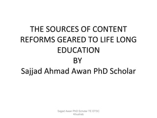 THE SOURCES OF CONTENT
REFORMS GEARED TO LIFE LONG
EDUCATION
BY
Sajjad Ahmad Awan PhD Scholar

Sajjad Awan PhD Scholar TE DTSC
Khushab

 