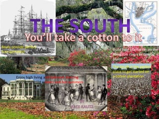 The south You’ll take a cotton to it Boats provide perfect  transportation Build your plantation on the navigable rivers or coastal plains The South is the perfect place to get started on  a cotton plantation Enjoy high living and ballroom dancing during the mild winters and hot summers By  Alex kautz 