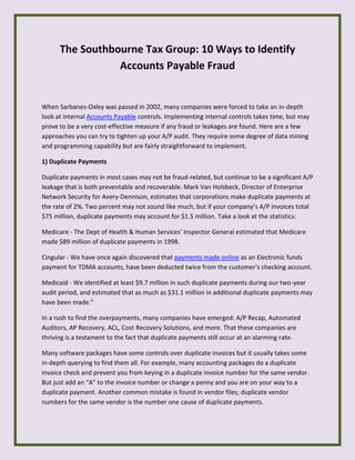 The Southbourne Tax Group: 10 Ways to Identify
Accounts Payable Fraud
When Sarbanes-Oxley was passed in 2002, many companies were forced to take an in-depth
look at internal Accounts Payable controls. Implementing internal controls takes time, but may
prove to be a very cost-effective measure if any fraud or leakages are found. Here are a few
approaches you can try to tighten up your A/P audit. They require some degree of data mining
and programming capability but are fairly straightforward to implement.
1) Duplicate Payments
Duplicate payments in most cases may not be fraud-related, but continue to be a significant A/P
leakage that is both preventable and recoverable. Mark Van Holsbeck, Director of Enterprise
Network Security for Avery-Dennison, estimates that corporations make duplicate payments at
the rate of 2%. Two percent may not sound like much, but if your company’s A/P invoices total
$75 million, duplicate payments may account for $1.5 million. Take a look at the statistics:
Medicare - The Dept of Health & Human Services’ Inspector General estimated that Medicare
made $89 million of duplicate payments in 1998.
Cingular - We have once again discovered that payments made online as an Electronic funds
payment for TDMA accounts, have been deducted twice from the customer's checking account.
Medicaid - We identified at least $9.7 million in such duplicate payments during our two-year
audit period, and estimated that as much as $31.1 million in additional duplicate payments may
have been made.”
In a rush to find the overpayments, many companies have emerged: A/P Recap, Automated
Auditors, AP Recovery, ACL, Cost Recovery Solutions, and more. That these companies are
thriving is a testament to the fact that duplicate payments still occur at an alarming rate.
Many software packages have some controls over duplicate invoices but it usually takes some
in-depth querying to find them all. For example, many accounting packages do a duplicate
invoice check and prevent you from keying in a duplicate invoice number for the same vendor.
But just add an “A” to the invoice number or change a penny and you are on your way to a
duplicate payment. Another common mistake is found in vendor files; duplicate vendor
numbers for the same vendor is the number one cause of duplicate payments.
 