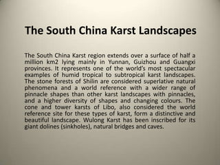 The South China Karst Landscapes
The South China Karst region extends over a surface of half a
million km2 lying mainly in Yunnan, Guizhou and Guangxi
provinces. It represents one of the world’s most spectacular
examples of humid tropical to subtropical karst landscapes.
The stone forests of Shilin are considered superlative natural
phenomena and a world reference with a wider range of
pinnacle shapes than other karst landscapes with pinnacles,
and a higher diversity of shapes and changing colours. The
cone and tower karsts of Libo, also considered the world
reference site for these types of karst, form a distinctive and
beautiful landscape. Wulong Karst has been inscribed for its
giant dolines (sinkholes), natural bridges and caves.

 