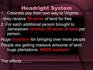 Headright System Colonists pay their own way to Virginia: --they receive  50 acres  of land for free 2. For each additional person brought to Jamestown:  another 50 acres of land  per person.  Huge  Incentive  for bringing over more people People are getting massive amounts of land, huge plantations.  NEED workers! The effects…….. 