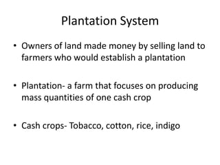 Plantation System
• Owners of land made money by selling land to
farmers who would establish a plantation
• Plantation- a farm that focuses on producing
mass quantities of one cash crop
• Cash crops- Tobacco, cotton, rice, indigo
 