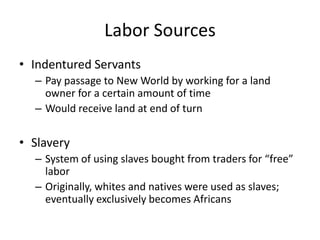 Labor Sources
• Indentured Servants
– Pay passage to New World by working for a land
owner for a certain amount of time
– Would receive land at end of turn
• Slavery
– System of using slaves bought from traders for “free”
labor
– Originally, whites and natives were used as slaves;
eventually exclusively becomes Africans
 