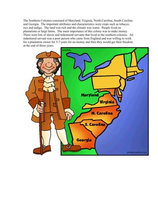 The Southern Colonies consisted of Maryland, Virginia, North Carolina, South Carolina 
and Georgia. The important attributes and characteristics were crops such as tobacco, 
rice and indigo. The land was rich and the climate was warm. People lived on 
plantations or large farms. The main importance of this colony was to make money. 
There were lots of slaves and indentured servants that lived in the southern colonies. An 
indentured servant was a poor person who came from England and was willing to work 
for a plantation owner for 3-7 years for no money and then they would get their freedom 
at the end of those years. 
