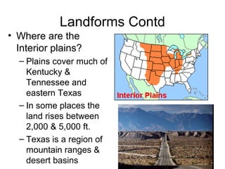 Landforms Contd
• Where are the
Interior plains?
– Plains cover much of
Kentucky &
Tennessee and
eastern Texas
– In some places the
land rises between
2,000 & 5,000 ft.
– Texas is a region of
mountain ranges &
desert basins
 