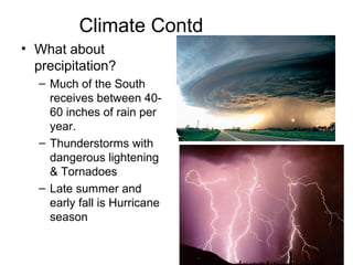 Climate Contd
• What about
precipitation?
– Much of the South
receives between 40-
60 inches of rain per
year.
– Thunderstorms with
dangerous lightening
& Tornadoes
– Late summer and
early fall is Hurricane
season
 