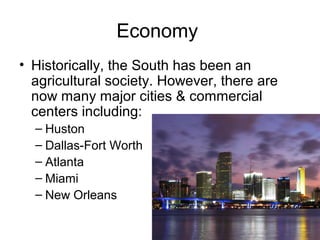 Economy
• Historically, the South has been an
agricultural society. However, there are
now many major cities & commercial
centers including:
– Huston
– Dallas-Fort Worth
– Atlanta
– Miami
– New Orleans
 