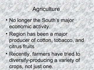 Agriculture
• No longer the South’s major
economic activity.
• Region has been a major
producer of cotton, tobacco, and
citrus fruits
• Recently, farmers have tried to
diversify-producing a variety of
crops, not just one.
 