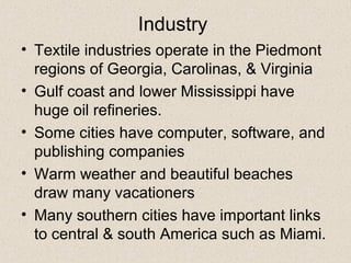 Industry
• Textile industries operate in the Piedmont
regions of Georgia, Carolinas, & Virginia
• Gulf coast and lower Mississippi have
huge oil refineries.
• Some cities have computer, software, and
publishing companies
• Warm weather and beautiful beaches
draw many vacationers
• Many southern cities have important links
to central & south America such as Miami.
 